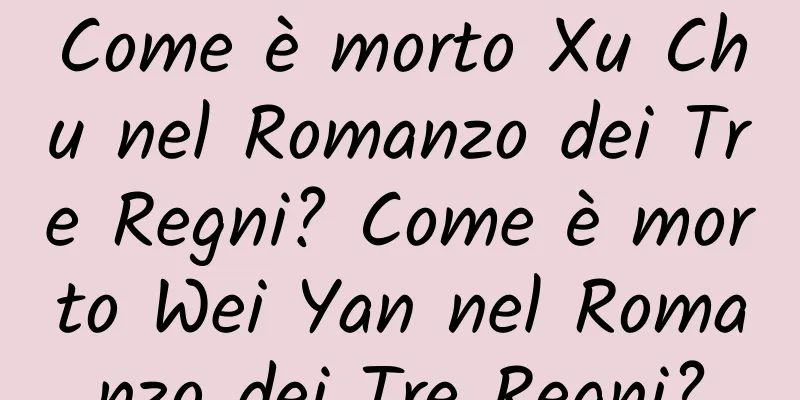 Come è morto Xu Chu nel Romanzo dei Tre Regni? Come è morto Wei Yan nel Romanzo dei Tre Regni?