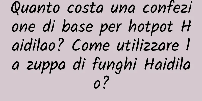 Quanto costa una confezione di base per hotpot Haidilao? Come utilizzare la zuppa di funghi Haidilao?