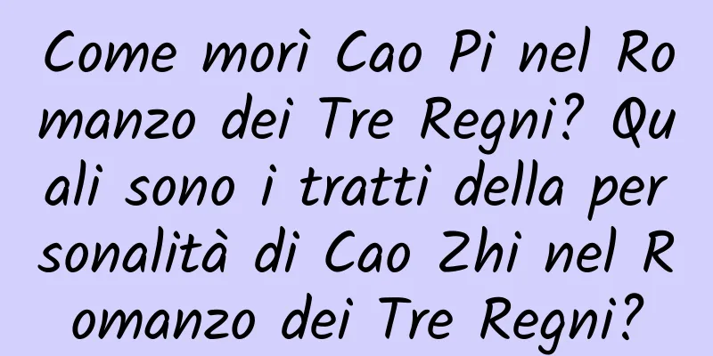 Come morì Cao Pi nel Romanzo dei Tre Regni? Quali sono i tratti della personalità di Cao Zhi nel Romanzo dei Tre Regni?