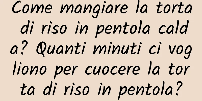 Come mangiare la torta di riso in pentola calda? Quanti minuti ci vogliono per cuocere la torta di riso in pentola?