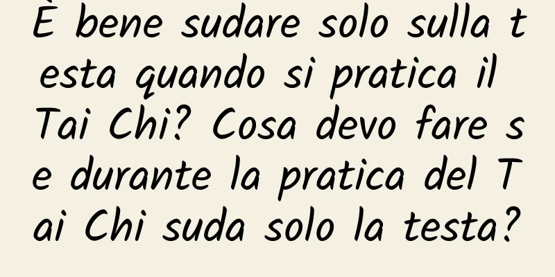 È bene sudare solo sulla testa quando si pratica il Tai Chi? Cosa devo fare se durante la pratica del Tai Chi suda solo la testa?