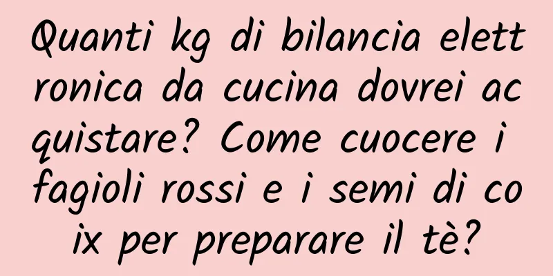 Quanti kg di bilancia elettronica da cucina dovrei acquistare? Come cuocere i fagioli rossi e i semi di coix per preparare il tè?