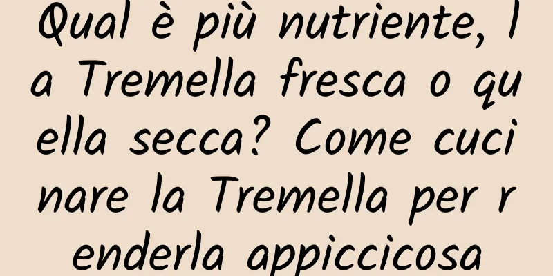 Qual è più nutriente, la Tremella fresca o quella secca? Come cucinare la Tremella per renderla appiccicosa