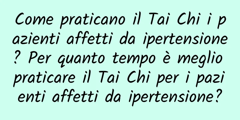 Come praticano il Tai Chi i pazienti affetti da ipertensione? Per quanto tempo è meglio praticare il Tai Chi per i pazienti affetti da ipertensione?