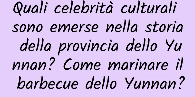 Quali celebrità culturali sono emerse nella storia della provincia dello Yunnan? Come marinare il barbecue dello Yunnan?