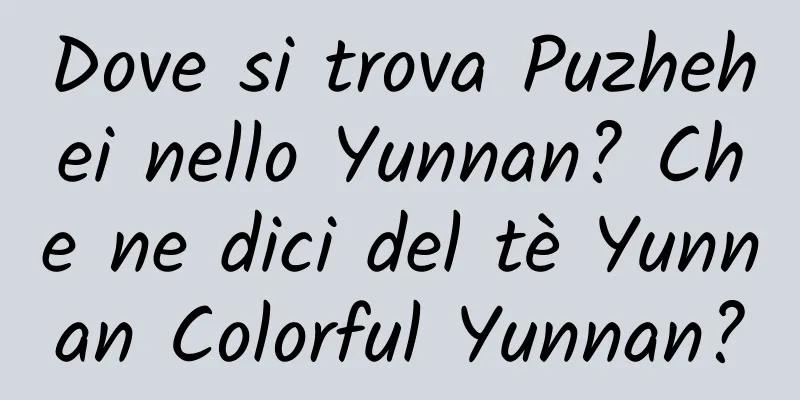 Dove si trova Puzhehei nello Yunnan? Che ne dici del tè Yunnan Colorful Yunnan?