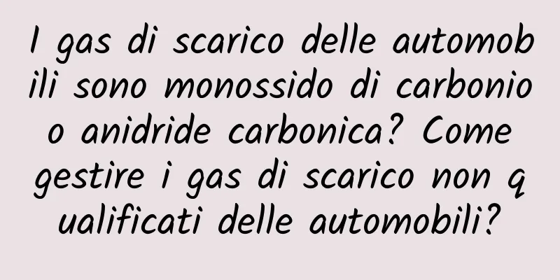 I gas di scarico delle automobili sono monossido di carbonio o anidride carbonica? Come gestire i gas di scarico non qualificati delle automobili?