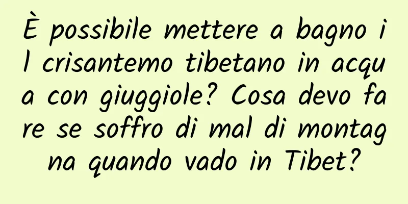 È possibile mettere a bagno il crisantemo tibetano in acqua con giuggiole? Cosa devo fare se soffro di mal di montagna quando vado in Tibet?