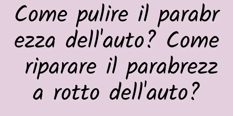 Come pulire il parabrezza dell'auto? Come riparare il parabrezza rotto dell'auto?
