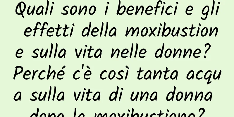 Quali sono i benefici e gli effetti della moxibustione sulla vita nelle donne? Perché c'è così tanta acqua sulla vita di una donna dopo la moxibustione?