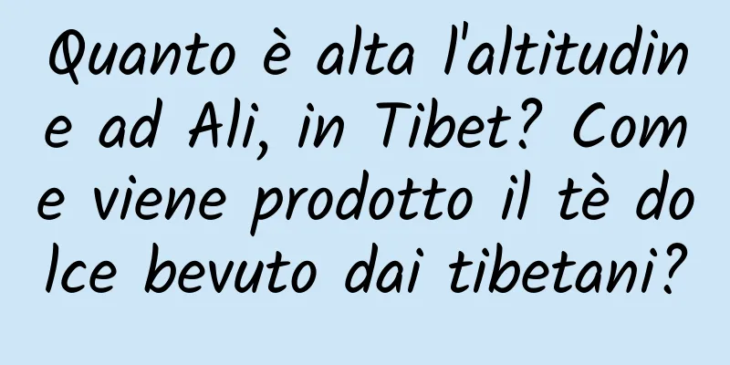 Quanto è alta l'altitudine ad Ali, in Tibet? Come viene prodotto il tè dolce bevuto dai tibetani?