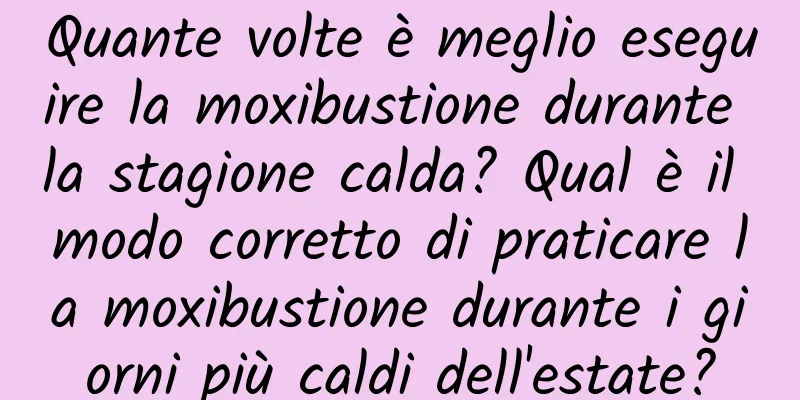Quante volte è meglio eseguire la moxibustione durante la stagione calda? Qual è il modo corretto di praticare la moxibustione durante i giorni più caldi dell'estate?
