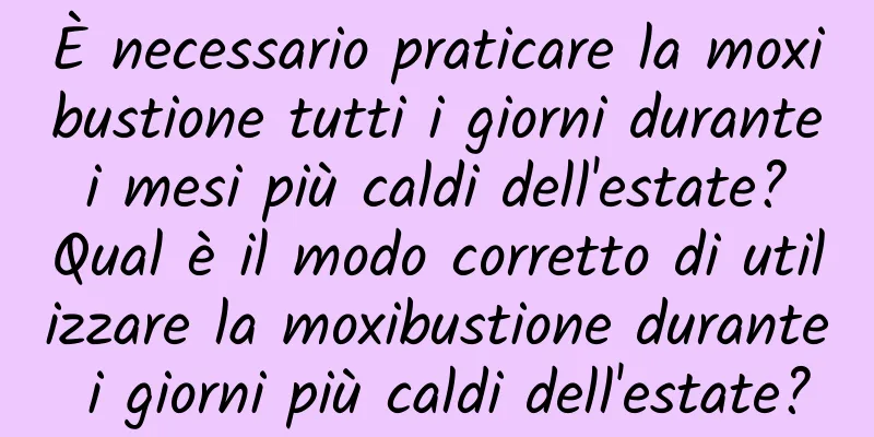 È necessario praticare la moxibustione tutti i giorni durante i mesi più caldi dell'estate? Qual è il modo corretto di utilizzare la moxibustione durante i giorni più caldi dell'estate?