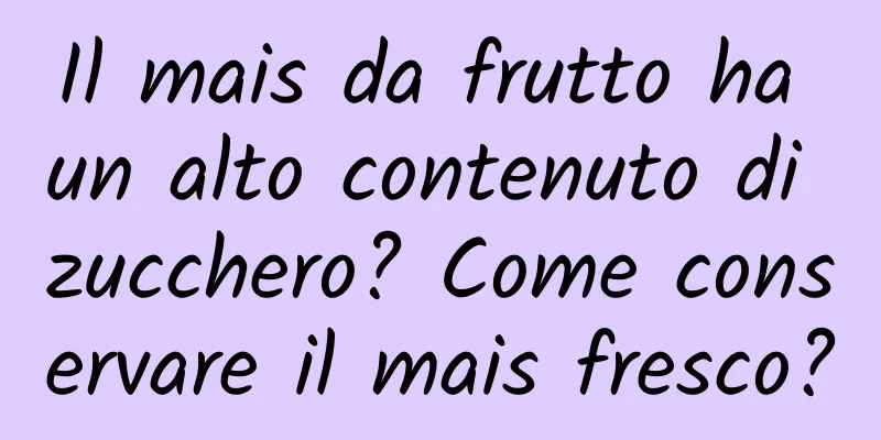 Il mais da frutto ha un alto contenuto di zucchero? Come conservare il mais fresco?