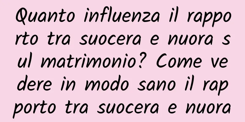 Quanto influenza il rapporto tra suocera e nuora sul matrimonio? Come vedere in modo sano il rapporto tra suocera e nuora