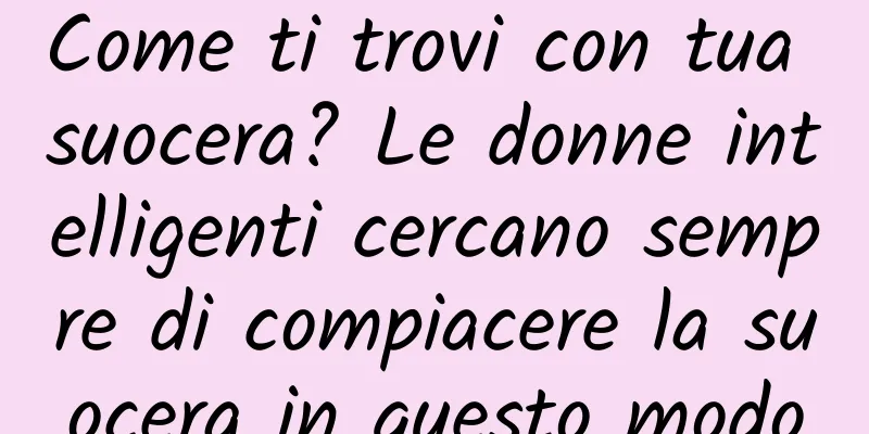Come ti trovi con tua suocera? Le donne intelligenti cercano sempre di compiacere la suocera in questo modo