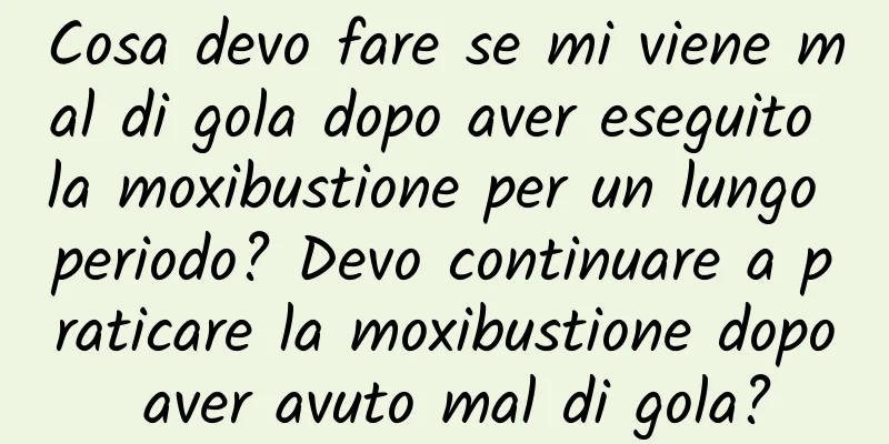 Cosa devo fare se mi viene mal di gola dopo aver eseguito la moxibustione per un lungo periodo? Devo continuare a praticare la moxibustione dopo aver avuto mal di gola?