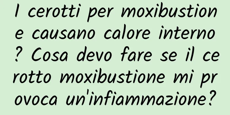 I cerotti per moxibustione causano calore interno? Cosa devo fare se il cerotto moxibustione mi provoca un'infiammazione?