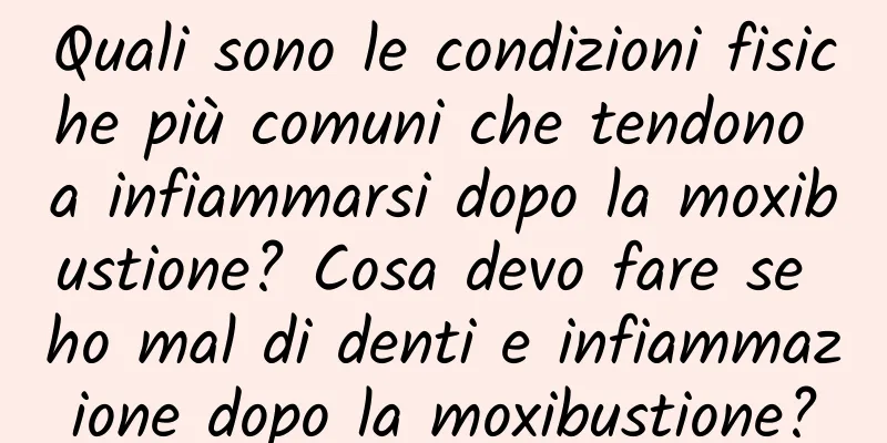 Quali sono le condizioni fisiche più comuni che tendono a infiammarsi dopo la moxibustione? Cosa devo fare se ho mal di denti e infiammazione dopo la moxibustione?