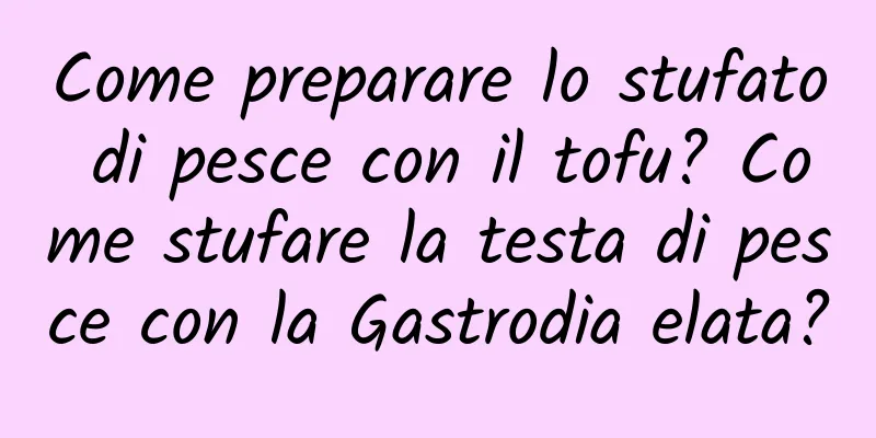 Come preparare lo stufato di pesce con il tofu? Come stufare la testa di pesce con la Gastrodia elata?