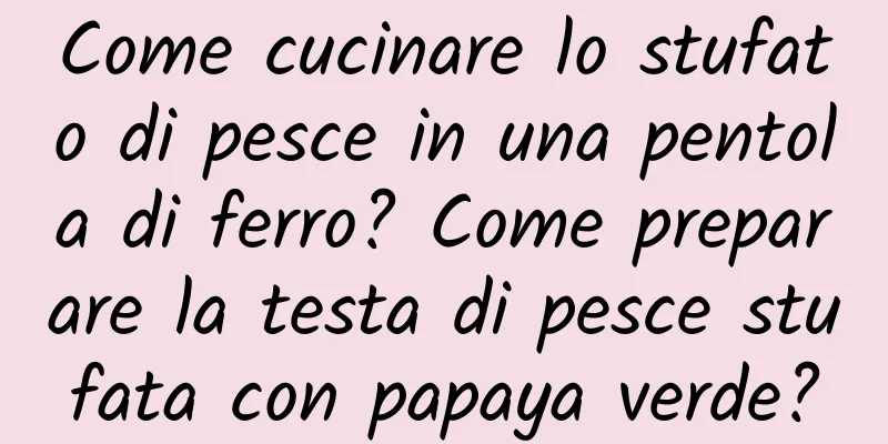 Come cucinare lo stufato di pesce in una pentola di ferro? Come preparare la testa di pesce stufata con papaya verde?