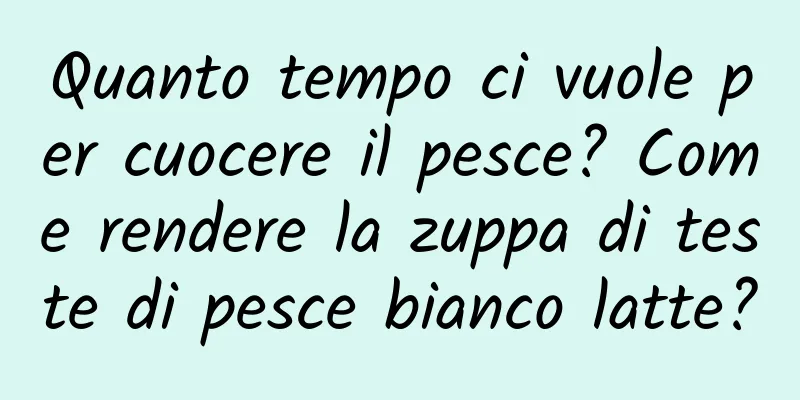 Quanto tempo ci vuole per cuocere il pesce? Come rendere la zuppa di teste di pesce bianco latte?