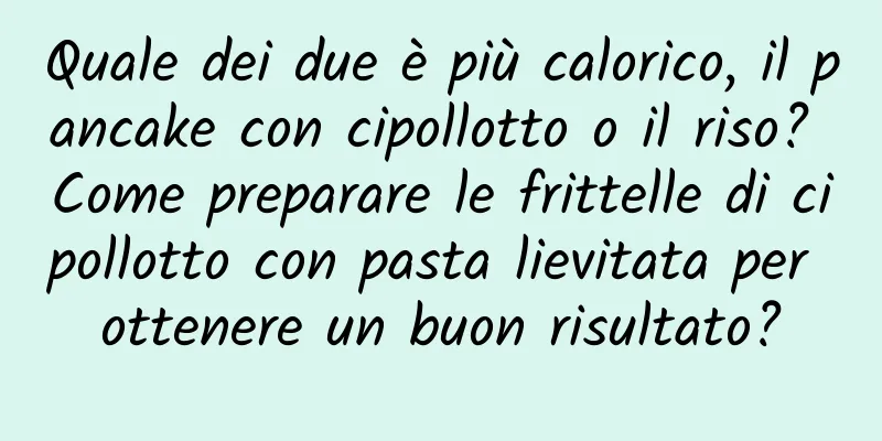 Quale dei due è più calorico, il pancake con cipollotto o il riso? Come preparare le frittelle di cipollotto con pasta lievitata per ottenere un buon risultato?