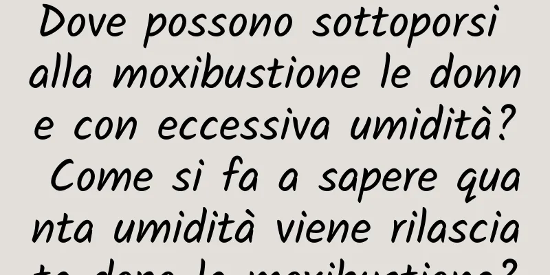 Dove possono sottoporsi alla moxibustione le donne con eccessiva umidità? Come si fa a sapere quanta umidità viene rilasciata dopo la moxibustione?
