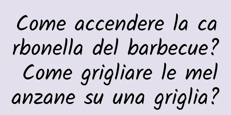 Come accendere la carbonella del barbecue? Come grigliare le melanzane su una griglia?
