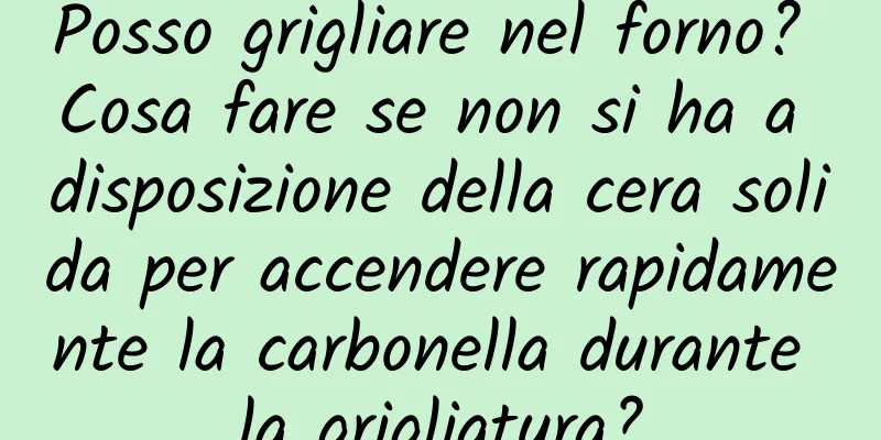 Posso grigliare nel forno? Cosa fare se non si ha a disposizione della cera solida per accendere rapidamente la carbonella durante la grigliatura?