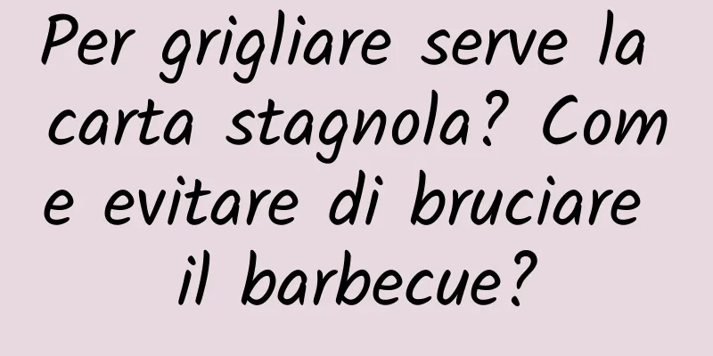 Per grigliare serve la carta stagnola? Come evitare di bruciare il barbecue?