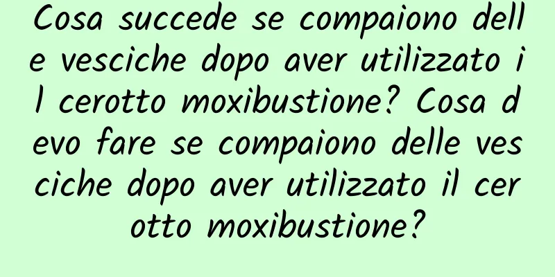 Cosa succede se compaiono delle vesciche dopo aver utilizzato il cerotto moxibustione? Cosa devo fare se compaiono delle vesciche dopo aver utilizzato il cerotto moxibustione?