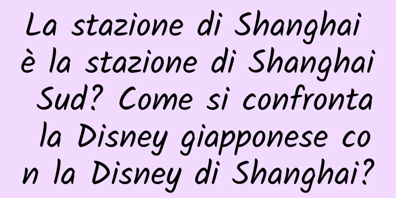La stazione di Shanghai è la stazione di Shanghai Sud? Come si confronta la Disney giapponese con la Disney di Shanghai?