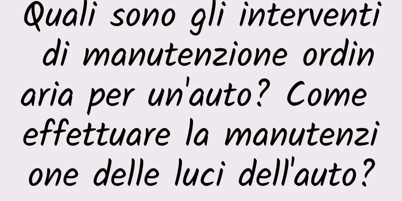 Quali sono gli interventi di manutenzione ordinaria per un'auto? Come effettuare la manutenzione delle luci dell'auto?