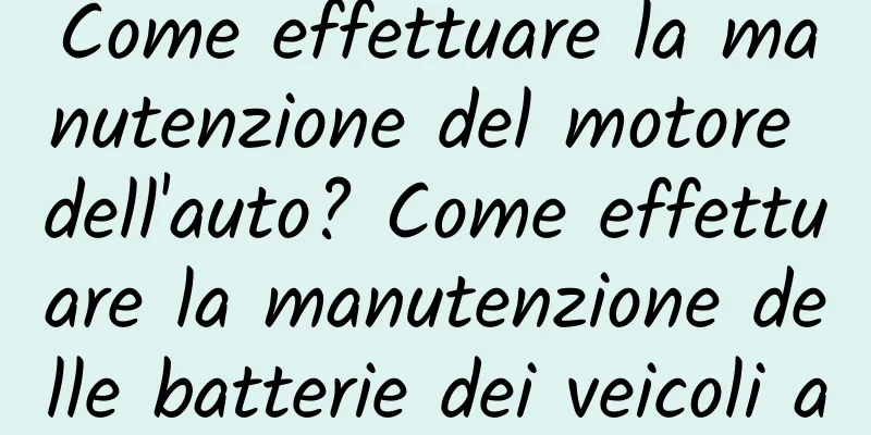 Come effettuare la manutenzione del motore dell'auto? Come effettuare la manutenzione delle batterie dei veicoli a energia nuova?