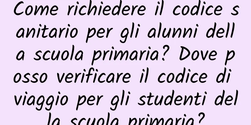 Come richiedere il codice sanitario per gli alunni della scuola primaria? Dove posso verificare il codice di viaggio per gli studenti della scuola primaria?