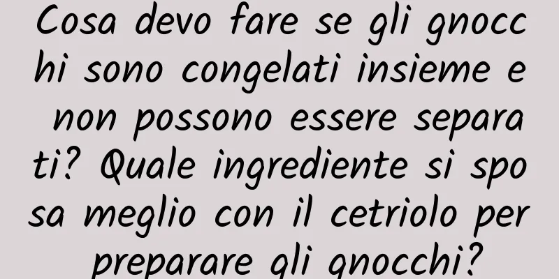 Cosa devo fare se gli gnocchi sono congelati insieme e non possono essere separati? Quale ingrediente si sposa meglio con il cetriolo per preparare gli gnocchi?