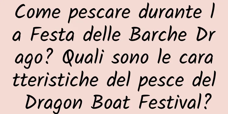 Come pescare durante la Festa delle Barche Drago? Quali sono le caratteristiche del pesce del Dragon Boat Festival?
