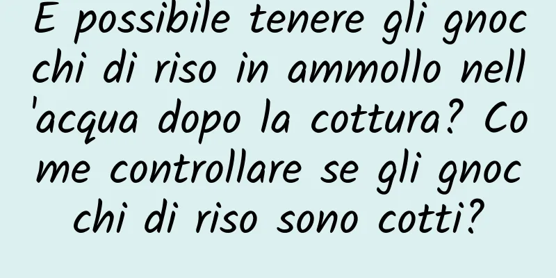 È possibile tenere gli gnocchi di riso in ammollo nell'acqua dopo la cottura? Come controllare se gli gnocchi di riso sono cotti?