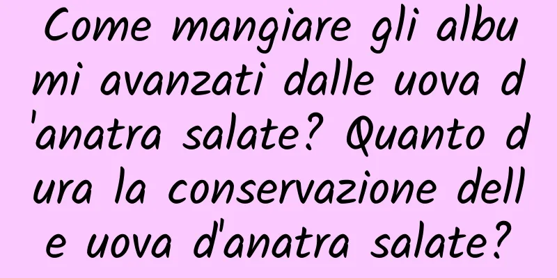 Come mangiare gli albumi avanzati dalle uova d'anatra salate? Quanto dura la conservazione delle uova d'anatra salate?