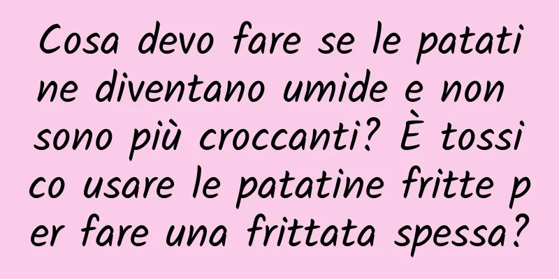 Cosa devo fare se le patatine diventano umide e non sono più croccanti? È tossico usare le patatine fritte per fare una frittata spessa?