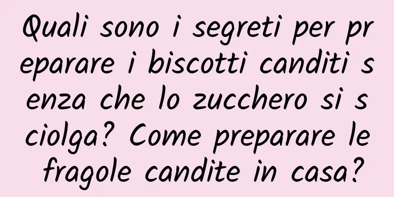 Quali sono i segreti per preparare i biscotti canditi senza che lo zucchero si sciolga? Come preparare le fragole candite in casa?