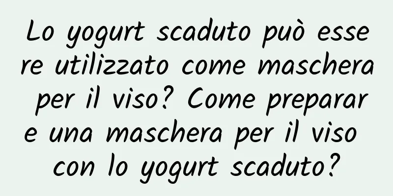 Lo yogurt scaduto può essere utilizzato come maschera per il viso? Come preparare una maschera per il viso con lo yogurt scaduto?