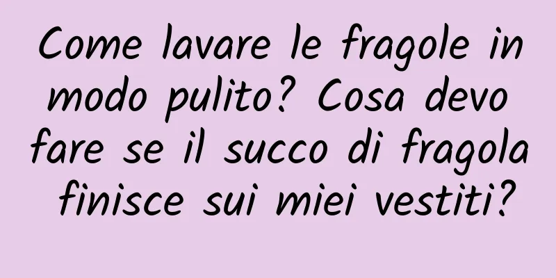 Come lavare le fragole in modo pulito? Cosa devo fare se il succo di fragola finisce sui miei vestiti?