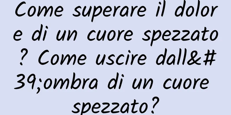 Come superare il dolore di un cuore spezzato? Come uscire dall'ombra di un cuore spezzato?