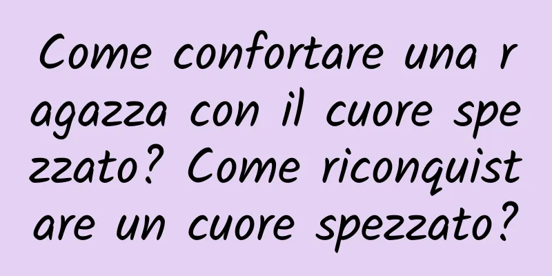 Come confortare una ragazza con il cuore spezzato? Come riconquistare un cuore spezzato?