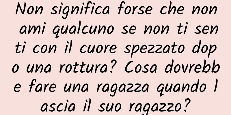Non significa forse che non ami qualcuno se non ti senti con il cuore spezzato dopo una rottura? Cosa dovrebbe fare una ragazza quando lascia il suo ragazzo?