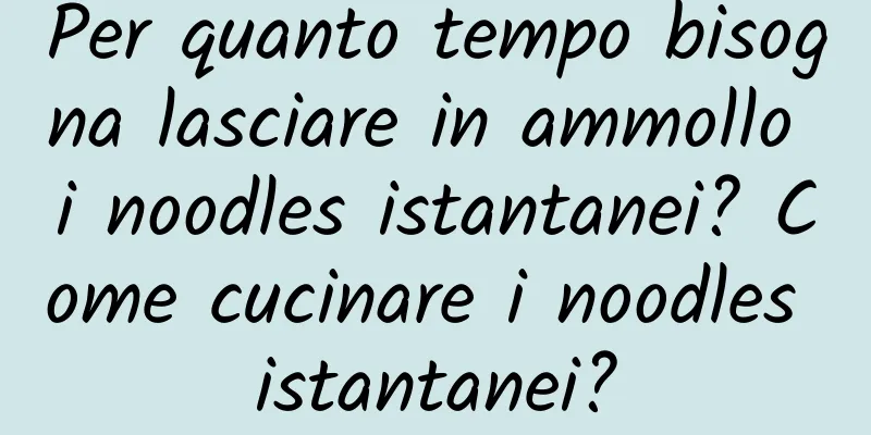 Per quanto tempo bisogna lasciare in ammollo i noodles istantanei? Come cucinare i noodles istantanei?