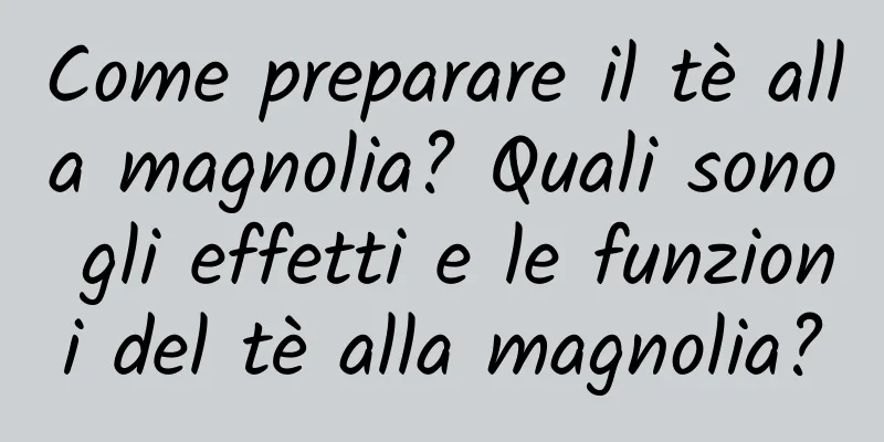 Come preparare il tè alla magnolia? Quali sono gli effetti e le funzioni del tè alla magnolia?