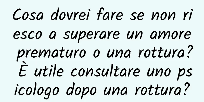 Cosa dovrei fare se non riesco a superare un amore prematuro o una rottura? È utile consultare uno psicologo dopo una rottura?
